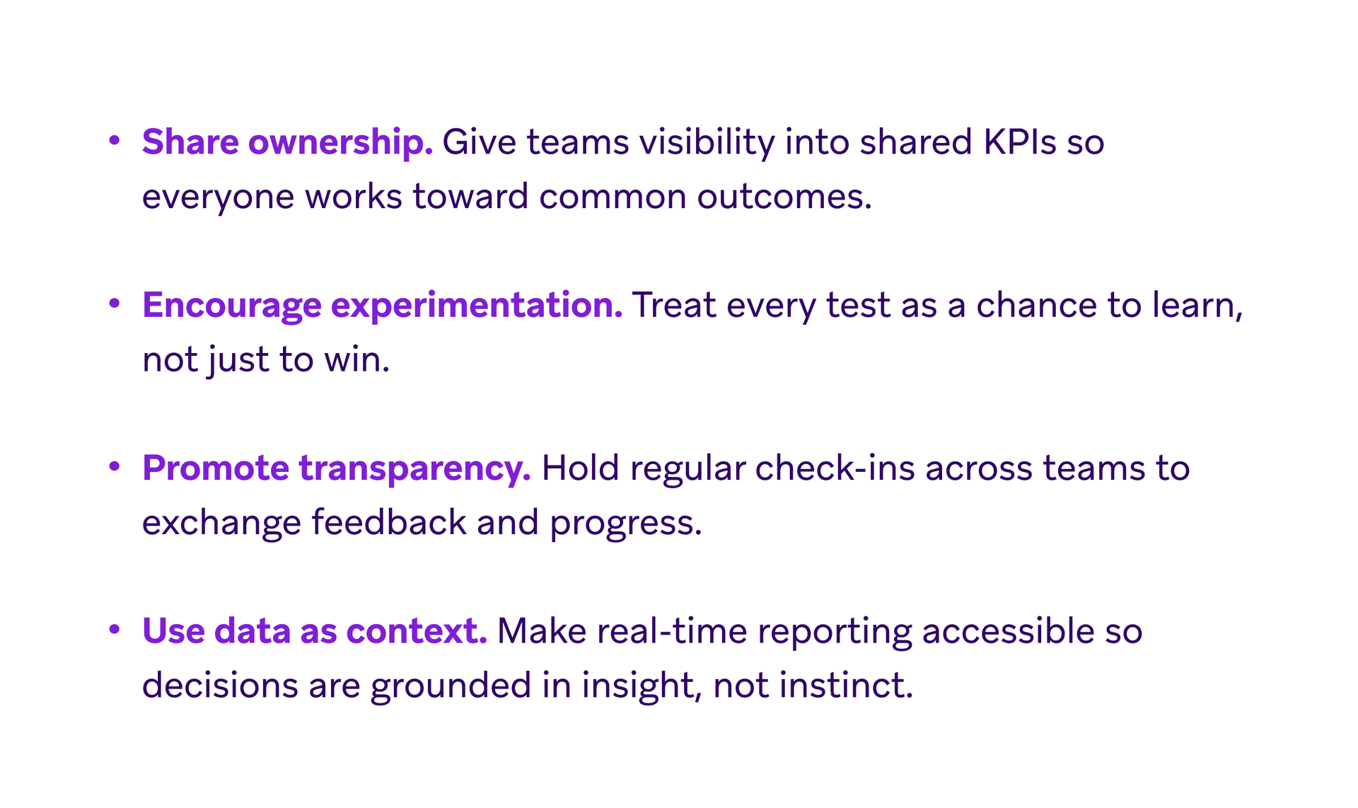 A list of four principles: 1. Share ownership: Give teams visibility into shared KPIs so everyone works toward common outcomes. 2. Encourage experimentation: Treat every test as a chance to learn, not just to win. 3. Promote transparency: Hold regular check-ins across teams to exchange feedback and progress. 4. Use data as context: Make real-time reporting accessible so decisions are grounded in insight, not instinct.